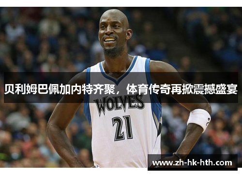 贝利姆巴佩加内特齐聚，体育传奇再掀震撼盛宴