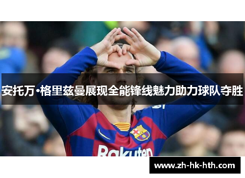 安托万·格里兹曼展现全能锋线魅力助力球队夺胜