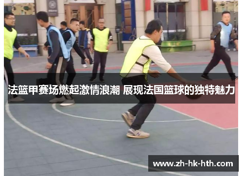 法篮甲赛场燃起激情浪潮 展现法国篮球的独特魅力