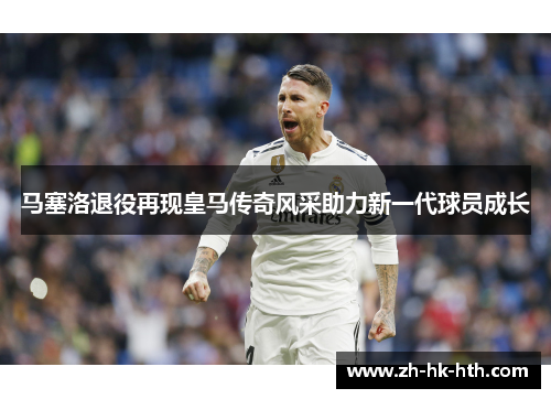 马塞洛退役再现皇马传奇风采助力新一代球员成长