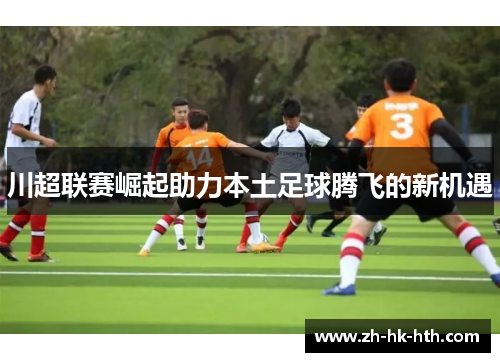川超联赛崛起助力本土足球腾飞的新机遇