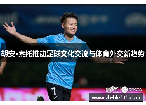 胡安·索托推动足球文化交流与体育外交新趋势