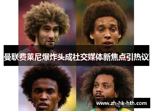 曼联费莱尼爆炸头成社交媒体新焦点引热议